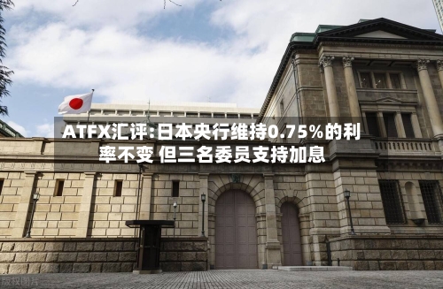 ATFX汇评:日本央行维持0.75%的利率不变 但三名委员支持加息-第2张图片