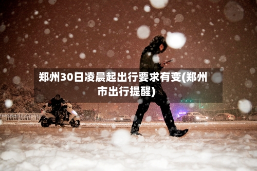 郑州30日凌晨起出行要求有变(郑州市出行提醒)
