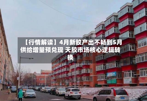【行情解读】4月新胶产出不畅到5月供给增量预兑现 天胶市场核心逻辑转换