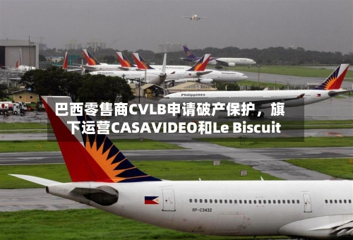 巴西零售商CVLB申请破产保护，旗下运营CASAVIDEO和Le Biscuit