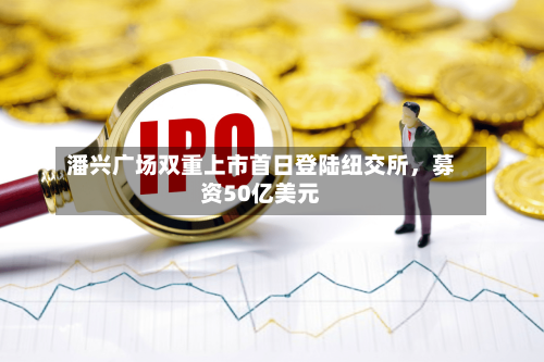 潘兴广场双重上市首日登陆纽交所，募资50亿美元-第3张图片