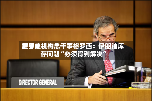 世界原子能机构总干事格罗西：伊朗铀库存问题“必须得到解决”-第2张图片
