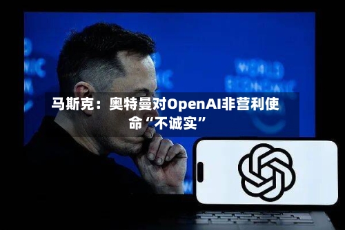 马斯克：奥特曼对OpenAI非营利使命“不诚实”