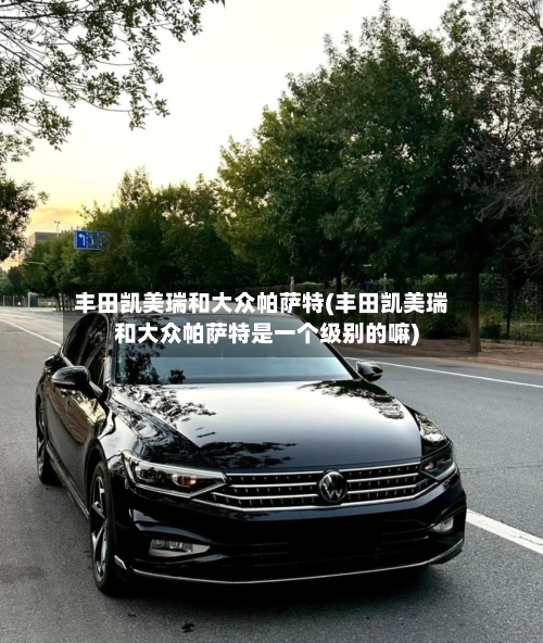 丰田凯美瑞和大众帕萨特(丰田凯美瑞和大众帕萨特是一个级别的嘛)