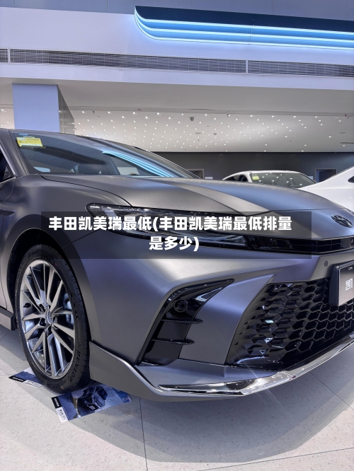 丰田凯美瑞最低(丰田凯美瑞最低排量是多少)