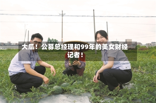 大瓜！公募总经理和99年的美女财经记者！-第3张图片