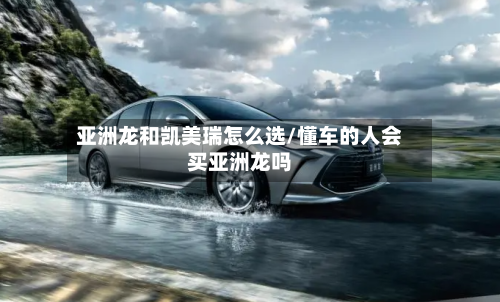 亚洲龙和凯美瑞怎么选/懂车的人会买亚洲龙吗