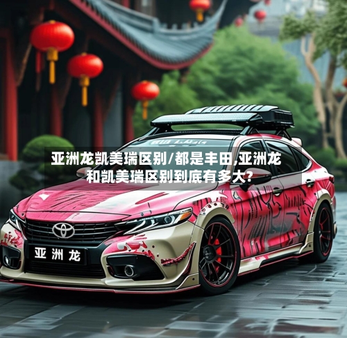 亚洲龙凯美瑞区别/都是丰田,亚洲龙和凯美瑞区别到底有多大?
