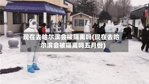 现在去哈尔滨会被隔离吗(现在去哈尔滨会被隔离吗五月份)