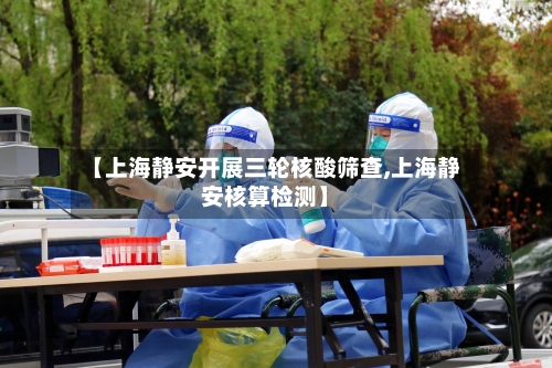 【上海静安开展三轮核酸筛查,上海静安核算检测】-第3张图片