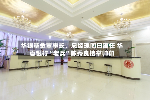 华银基金董事长、总经理同日离任 华夏银行“老兵	”陈秀良接掌帅印-第3张图片