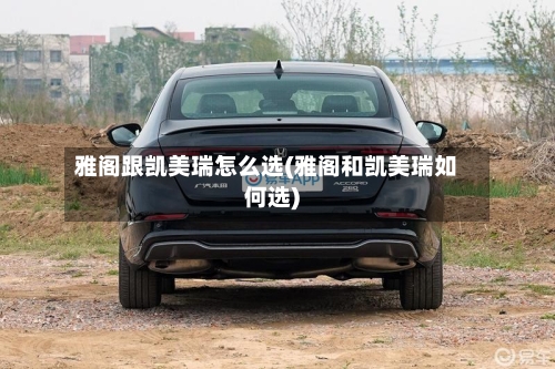 雅阁跟凯美瑞怎么选(雅阁和凯美瑞如何选)