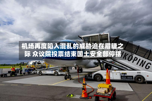 机场再度陷入混乱的威胁迫在眉睫之际 众议院投票结束国土安全部停摆