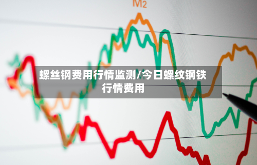 螺丝钢费用行情监测/今日螺纹钢铁行情费用