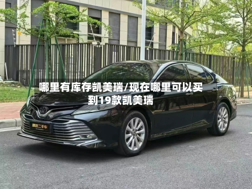 哪里有库存凯美瑞/现在哪里可以买到19款凯美瑞