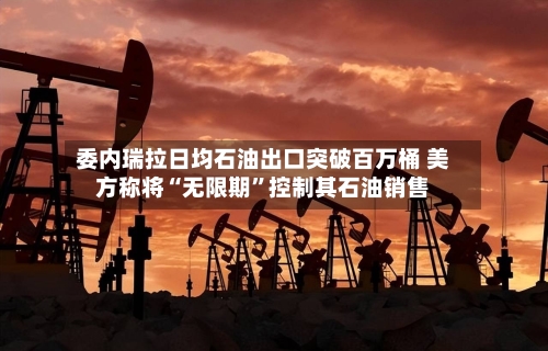 委内瑞拉日均石油出口突破百万桶 美方称将“无限期”控制其石油销售-第2张图片