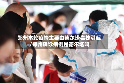 郑州本轮疫情主要由德尔塔毒株引起/郑州确诊病例是德尔塔吗
