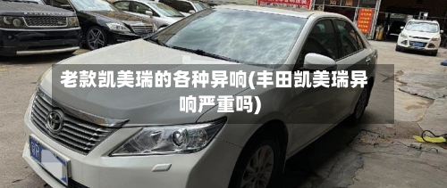 老款凯美瑞的各种异响(丰田凯美瑞异响严重吗)