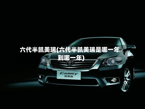 六代半凯美瑞(六代半凯美瑞是哪一年到哪一年)