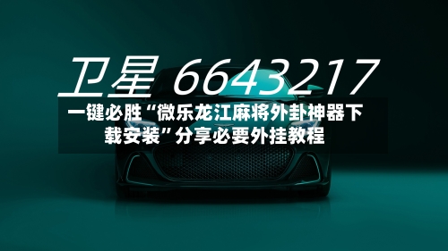 一键必胜“微乐龙江麻将外卦神器下载安装	”分享必要外挂教程-第2张图片