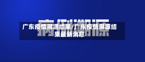 广东疫情溯源结果/广东疫情溯源结果最新消息-第3张图片