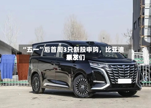 “五一”后首周3只新股申购	，比亚迪朋友们来了-第2张图片