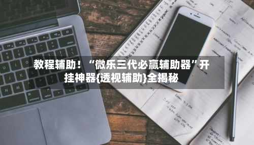 教程辅助！“微乐三代必赢辅助器”开挂神器{透视辅助}全揭秘