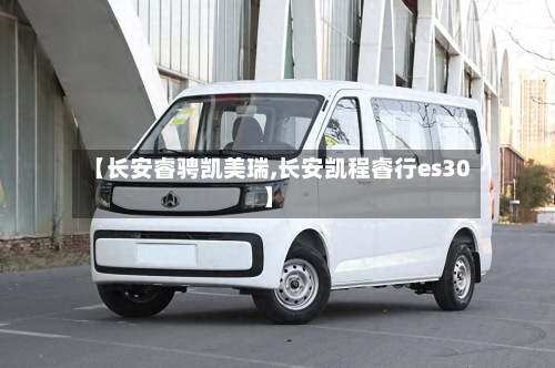 【长安睿骋凯美瑞,长安凯程睿行es30】