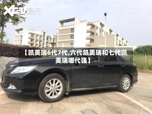 【凯美瑞6代7代,六代凯美瑞和七代凯美瑞哪代强】