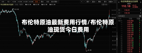 布伦特原油最新费用行情/布伦特原油现货今日费用