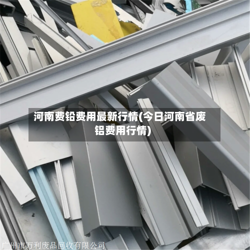 河南费铅费用最新行情(今日河南省废铝费用行情)