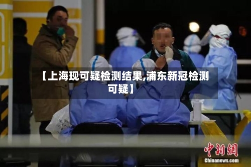 【上海现可疑检测结果,浦东新冠检测可疑】