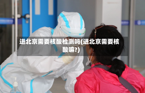 进北京需要核酸检测吗(进北京需要核酸嘛?)