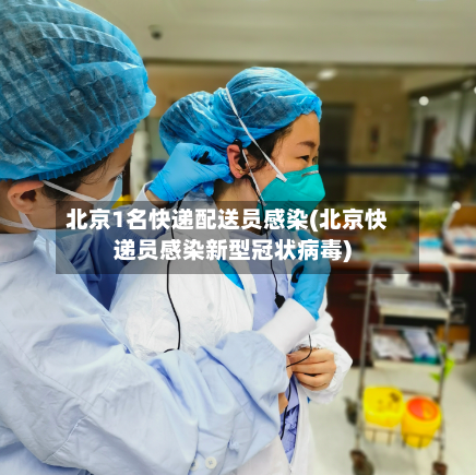 北京1名快递配送员感染(北京快递员感染新型冠状病毒)