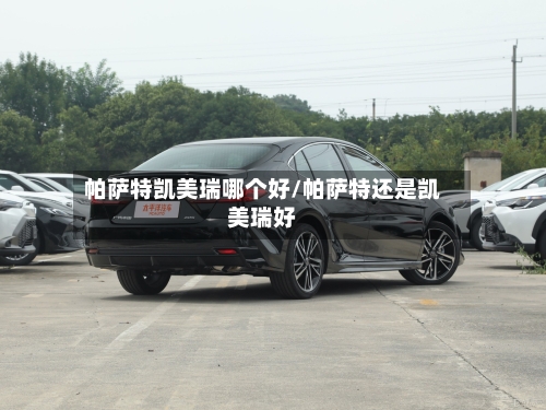 帕萨特凯美瑞哪个好/帕萨特还是凯美瑞好