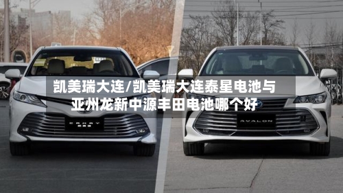 凯美瑞大连/凯美瑞大连泰星电池与亚州龙新中源丰田电池哪个好