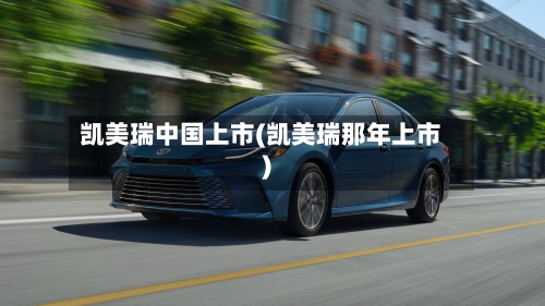 凯美瑞中国上市(凯美瑞那年上市)