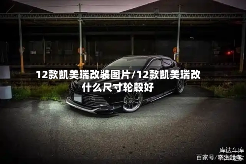 12款凯美瑞改装图片/12款凯美瑞改什么尺寸轮毂好