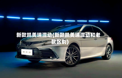 新款凯美瑞混动(新款凯美瑞混动和老款区别)