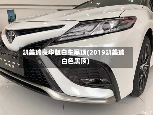 凯美瑞豪华版白车黑顶(2019凯美瑞白色黑顶)