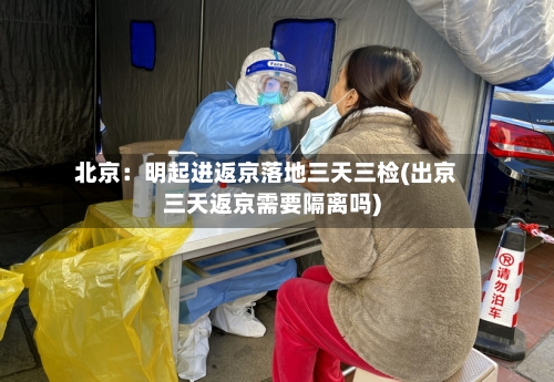 北京：明起进返京落地三天三检(出京三天返京需要隔离吗)