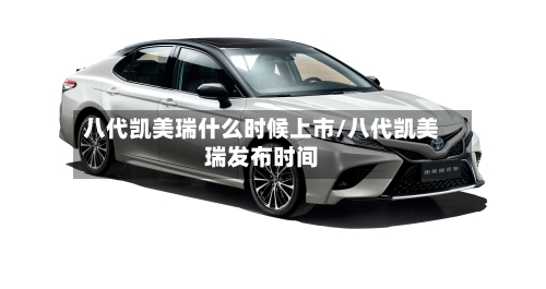 八代凯美瑞什么时候上市/八代凯美瑞发布时间