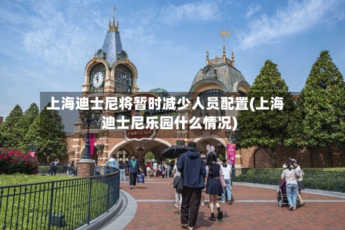 上海迪士尼将暂时减少人员配置(上海迪士尼乐园什么情况)