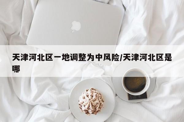 天津河北区一地调整为中风险/天津河北区是哪