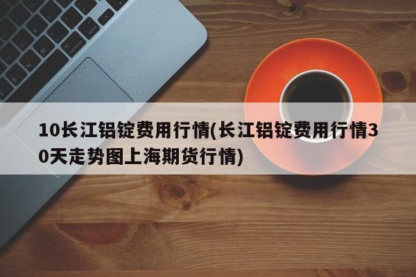 10长江铝锭费用行情(长江铝锭费用行情30天走势图上海期货行情)