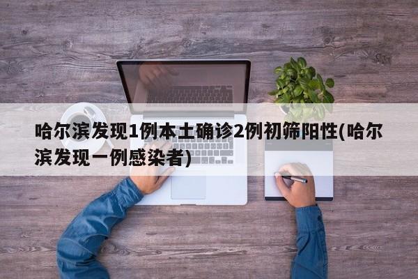 哈尔滨发现1例本土确诊2例初筛阳性(哈尔滨发现一例感染者)