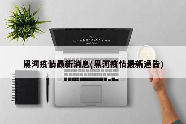 黑河疫情最新消息(黑河疫情最新通告)