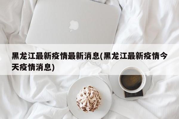 黑龙江最新疫情最新消息(黑龙江最新疫情今天疫情消息)