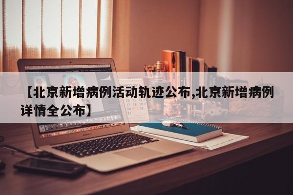 【北京新增病例活动轨迹公布,北京新增病例详情全公布】