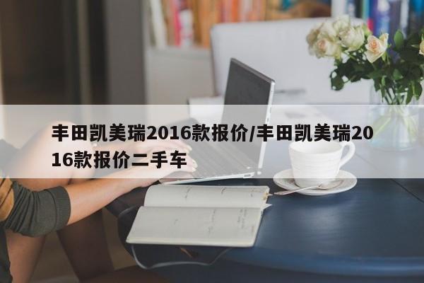 丰田凯美瑞2016款报价/丰田凯美瑞2016款报价二手车